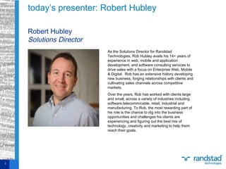 today’s presenter: Robert Hubley
2
Robert Hubley
Solutions Director
As the Solutions Director for Randstad
Technologies, Rob Hubley avails his 14+ years of
experience in web, mobile and application
development, and software consulting services to
drive sales with a focus on Enterprise Web, Mobile
& Digital. Rob has an extensive history developing
new business, forging relationships with clients and
cultivating sales channels across competitive
markets.
Over the years, Rob has worked with clients large
and small, across a variety of industries including
software,telecomm/cable, retail, industrial and
manufacturing. To Rob, the most rewarding part of
his role is the chance to dig into the business
opportunities and challenges his clients are
experiencing and figuring out the best mix of
technology, creativity and marketing to help them
reach their goals.
 