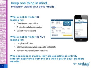 What a mobile visitor IS
looking for:
• Directions to your office
• A click-to-call phone number
• Map of your locations
What a mobile visitor IS NOT
looking for:
• Lengthy staff bios
• Information about your corporate philosophy
• PDFs of your latest press releases
keep one thing in mind…
the person viewing your site is mobile!
20
When someone is mobile, they are expecting an entirely
different experience from the one they’ll get on your standard
website.
 