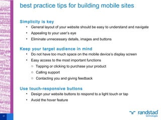Simplicity is key
• General layout of your website should be easy to understand and navigate
• Appealing to your user’s eye
• Eliminate unnecessary details, images and buttons
Keep your target audience in mind
• Do not have too much space on the mobile device’s display screen
• Easy access to the most important functions
o Tapping or clicking to purchase your product
o Calling support
o Contacting you and giving feedback
Use touch-responsive buttons
• Design your website buttons to respond to a light touch or tap
• Avoid the hover feature
best practice tips for building mobile sites
21
 