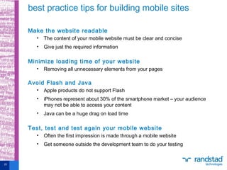 Make the website readable
• The content of your mobile website must be clear and concise
• Give just the required information
Minimize loading time of your website
• Removing all unnecessary elements from your pages
Avoid Flash and Java
• Apple products do not support Flash
• iPhones represent about 30% of the smartphone market – your audience
may not be able to access your content
• Java can be a huge drag on load time
Test, test and test again your mobile website
• Often the first impression is made through a mobile website
• Get someone outside the development team to do your testing
best practice tips for building mobile sites
22
 