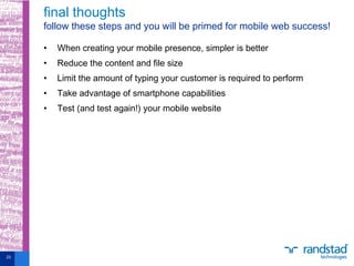 • When creating your mobile presence, simpler is better
• Reduce the content and file size
• Limit the amount of typing your customer is required to perform
• Take advantage of smartphone capabilities
• Test (and test again!) your mobile website
final thoughts
follow these steps and you will be primed for mobile web success!
23
 