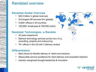 Randstad Global Overview
• $22.5 billion in global revenues
• 2nd largest HR services firm globally
• 4,500+ offices in 43 countries
• 100,000+ employees & 700,000 contractors
Randstad Technologies, a Randstad company
• 40 years experience
• Delivers technology services across recruiting,
consulting, projects and outsourcing
• 70+ offices in the US with 3 delivery centers
Differentiators
• Best choice for flexible delivery of talent and solutions
• Measurable service excellence for client delivery and consultant retention
• Industry recognized thought leadership & innovation
 
Randstad overview
4
 