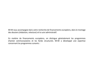 M+W vous accompagne dans votre recherche de financements européens, dans le montage des dossiers (rédaction, relecture) et le suivi administratif.En matière de financements européens, on distingue généralement les programmes d’action communautaires et les fonds structurels. M+W a développé une expertise concernant les programmes suivants :