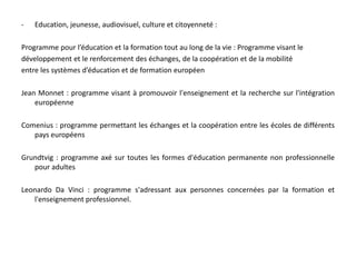 Energie Intelligente Europe (COOPENER) : programme soutenant les initiatives portant sur la promotion des énergies renouvelables et de l’efficacité énergétique dans les pays en développement.Programmes communautaires :Entreprises, innovation, technologies et société de l'information :Programme-Cadre pour l’Innovation et la Compétitivité (PIC): (incluant dorénavant les anciens programmes eTen, eContentPlus, eLearning)Programme d’appui stratégique en matière de TIC: programme visant à promouvoirl’innovation par un meilleur usage et une plus grande utilisation des TICEnergie Intelligente Europe: programme de promotion du développement durable dansl'utilisation rationnelle des ressources énergétiques et de l'utilisation de sources d'énergienouvelles et renouvelables dans les transports