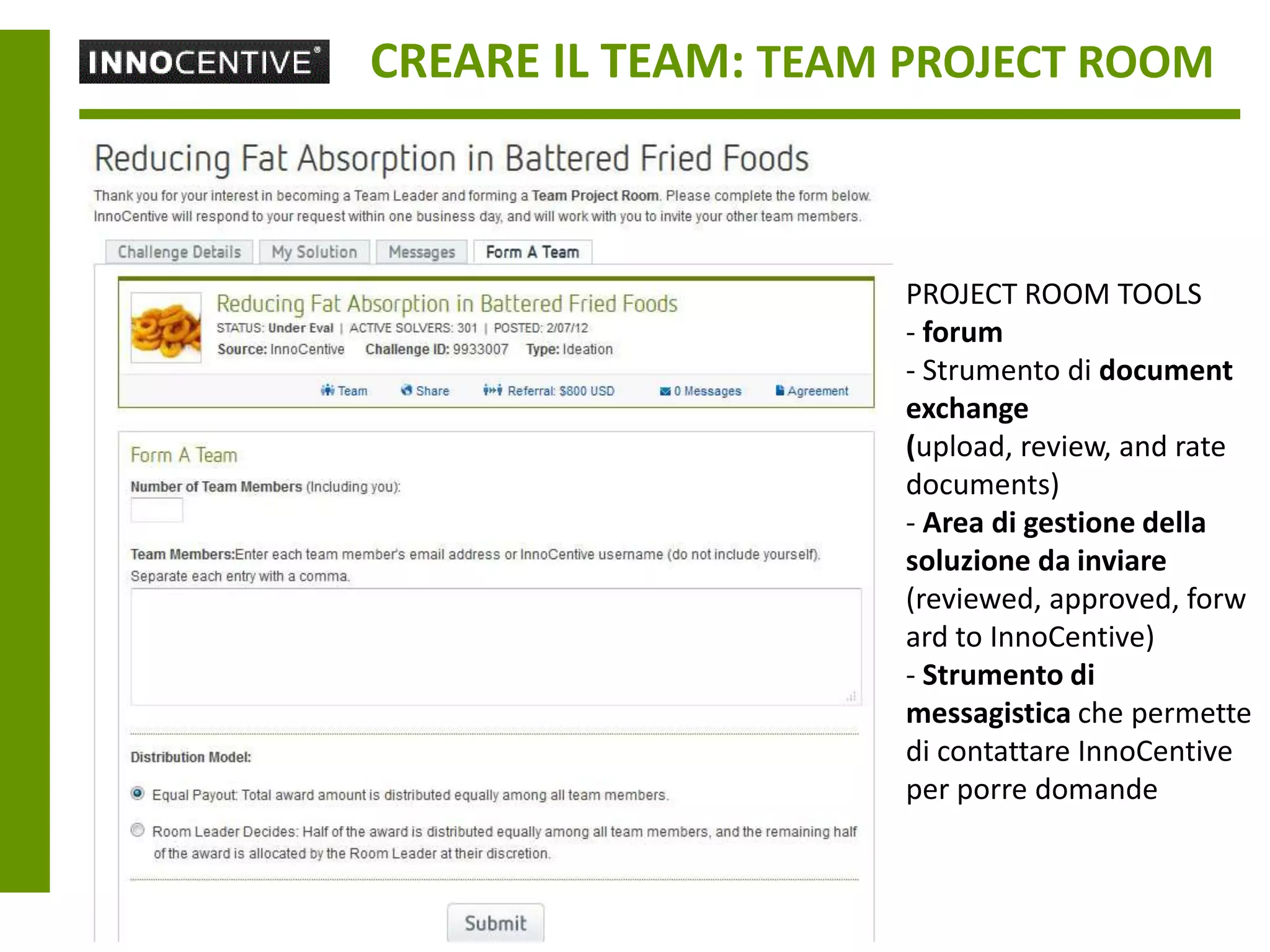 CREARE IL TEAM: TEAM PROJECT ROOM



                    PROJECT ROOM TOOLS
                    - forum
                    - Strumento di document
                    exchange
                    (upload, review, and rate
                    documents)
                    - Area di gestione della
                    soluzione da inviare
                    (reviewed, approved, forw
                    ard to InnoCentive)
                    - Strumento di
                    messagistica che permette
                    di contattare InnoCentive
                    per porre domande
 