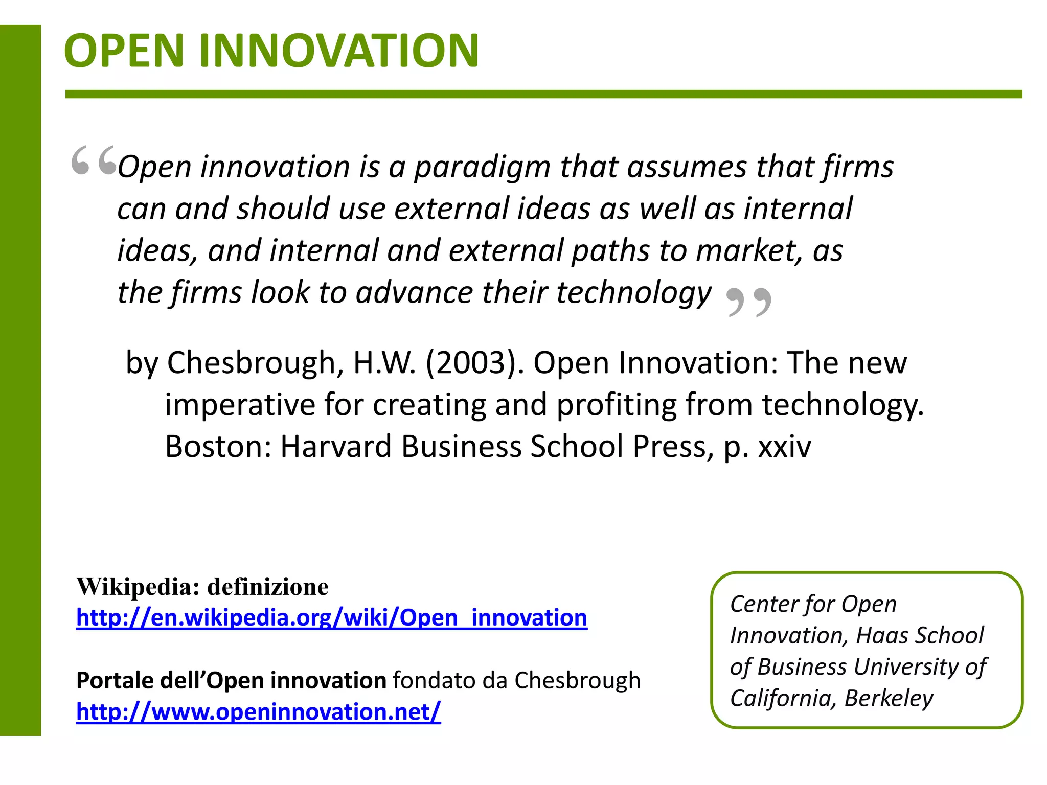 OPEN INNOVATION


“  Open innovation is a paradigm that assumes that firms
   can and should use external ideas as well as internal
                                                     “
   ideas, and internal and external paths to market, as
   the firms look to advance their technology

    by Chesbrough, H.W. (2003). Open Innovation: The new
       imperative for creating and profiting from technology.
       Boston: Harvard Business School Press, p. xxiv


Wikipedia: definizione
                                                     Center for Open
http://en.wikipedia.org/wiki/Open_innovation
                                                     Innovation, Haas School
                                                     of Business University of
Portale dell’Open innovation fondato da Chesbrough
                                                     California, Berkeley
http://www.openinnovation.net/
 
