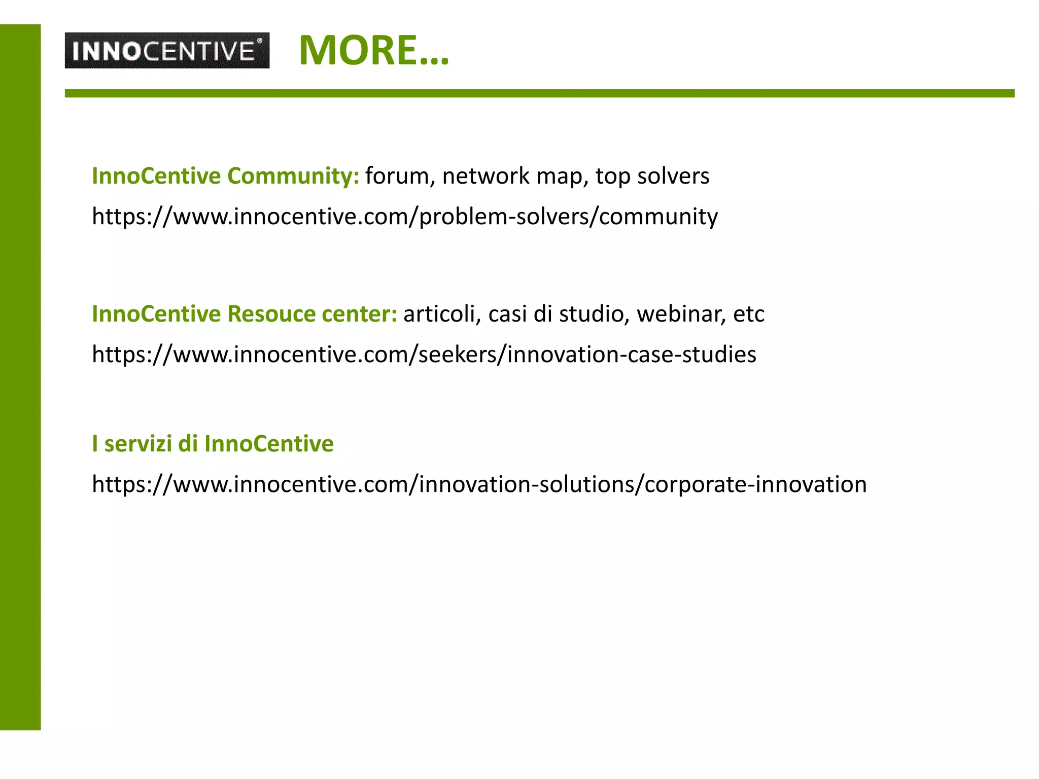 MORE…

InnoCentive Community: forum, network map, top solvers
https://www.innocentive.com/problem-solvers/community


InnoCentive Resouce center: articoli, casi di studio, webinar, etc
https://www.innocentive.com/seekers/innovation-case-studies


I servizi di InnoCentive
https://www.innocentive.com/innovation-solutions/corporate-innovation
 
