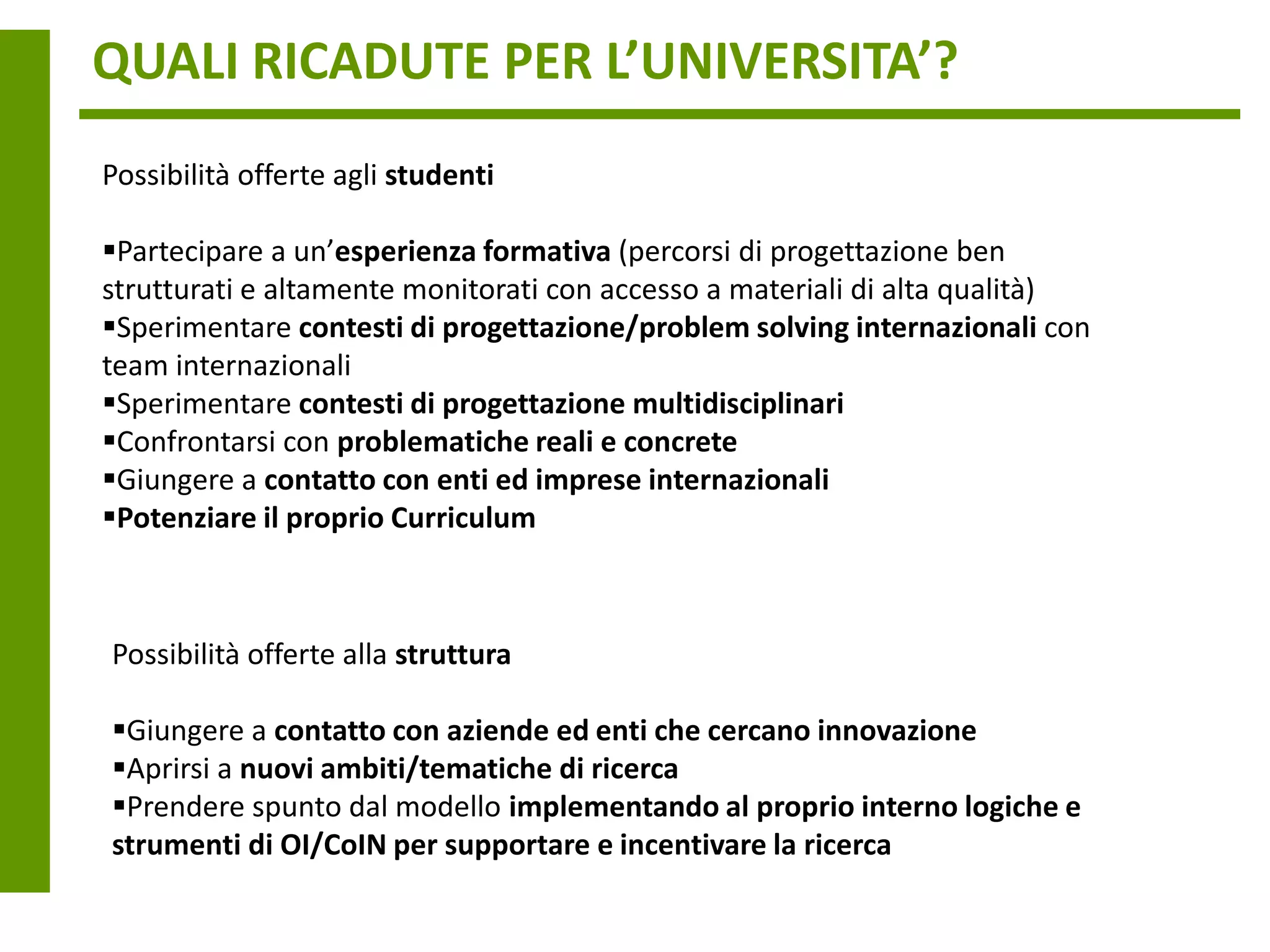 QUALI RICADUTE PER L’UNIVERSITA’?
Possibilità offerte agli studenti

Partecipare a un’esperienza formativa (percorsi di progettazione ben
strutturati e altamente monitorati con accesso a materiali di alta qualità)
Sperimentare contesti di progettazione/problem solving internazionali con
team internazionali
Sperimentare contesti di progettazione multidisciplinari
Confrontarsi con problematiche reali e concrete
Giungere a contatto con enti ed imprese internazionali
Potenziare il proprio Curriculum



Possibilità offerte alla struttura

Giungere a contatto con aziende ed enti che cercano innovazione
Aprirsi a nuovi ambiti/tematiche di ricerca
Prendere spunto dal modello implementando al proprio interno logiche e
strumenti di OI/CoIN per supportare e incentivare la ricerca
 