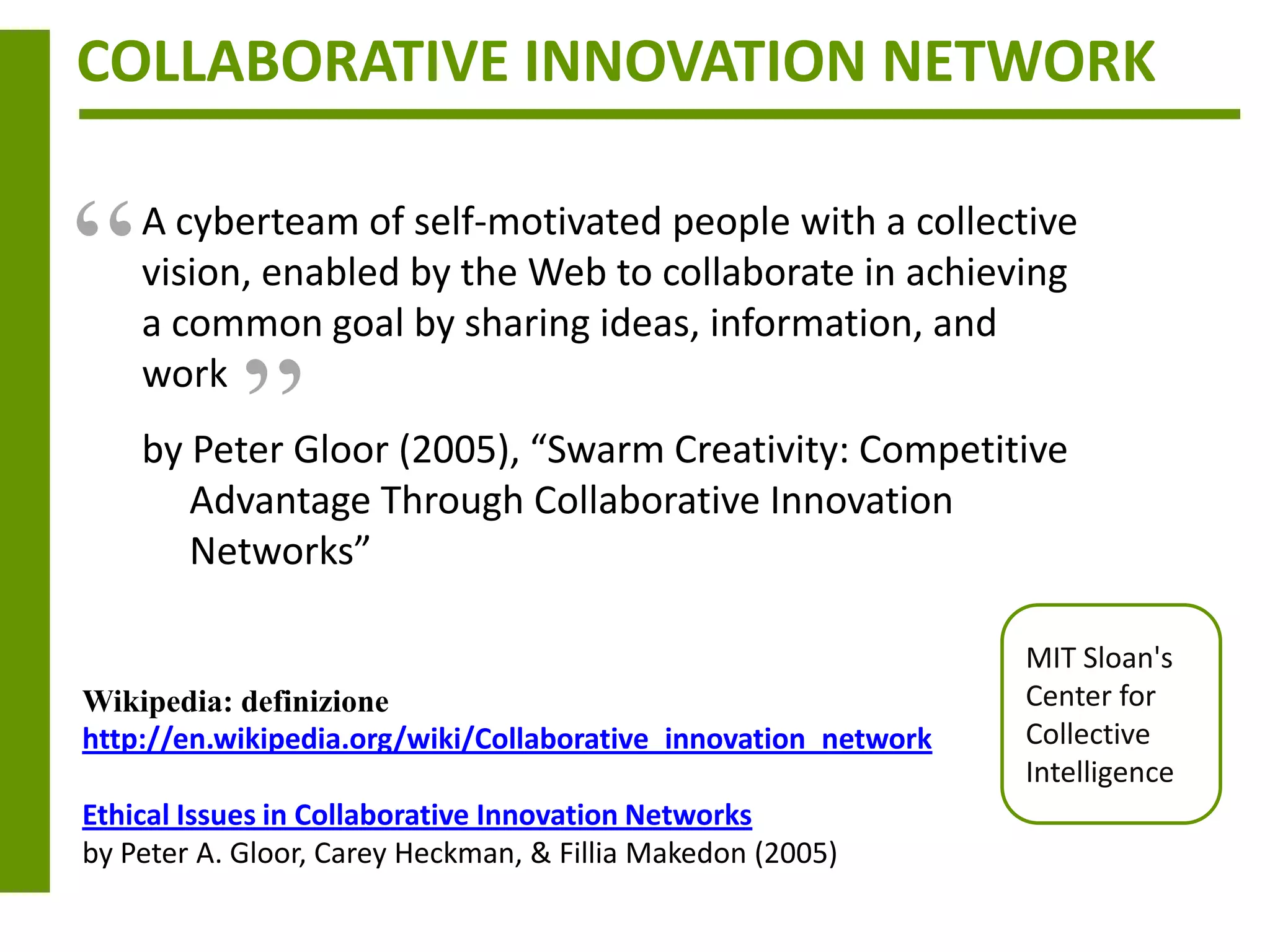 COLLABORATIVE INNOVATION NETWORK


“   A cyberteam of self-motivated people with a collective
    vision, enabled by the Web to collaborate in achieving
            “
    a common goal by sharing ideas, information, and
    work
    by Peter Gloor (2005), “Swarm Creativity: Competitive
       Advantage Through Collaborative Innovation
       Networks”

                                                                MIT Sloan's
Wikipedia: definizione                                          Center for
http://en.wikipedia.org/wiki/Collaborative_innovation_network   Collective
                                                                Intelligence
Ethical Issues in Collaborative Innovation Networks
by Peter A. Gloor, Carey Heckman, & Fillia Makedon (2005)
 