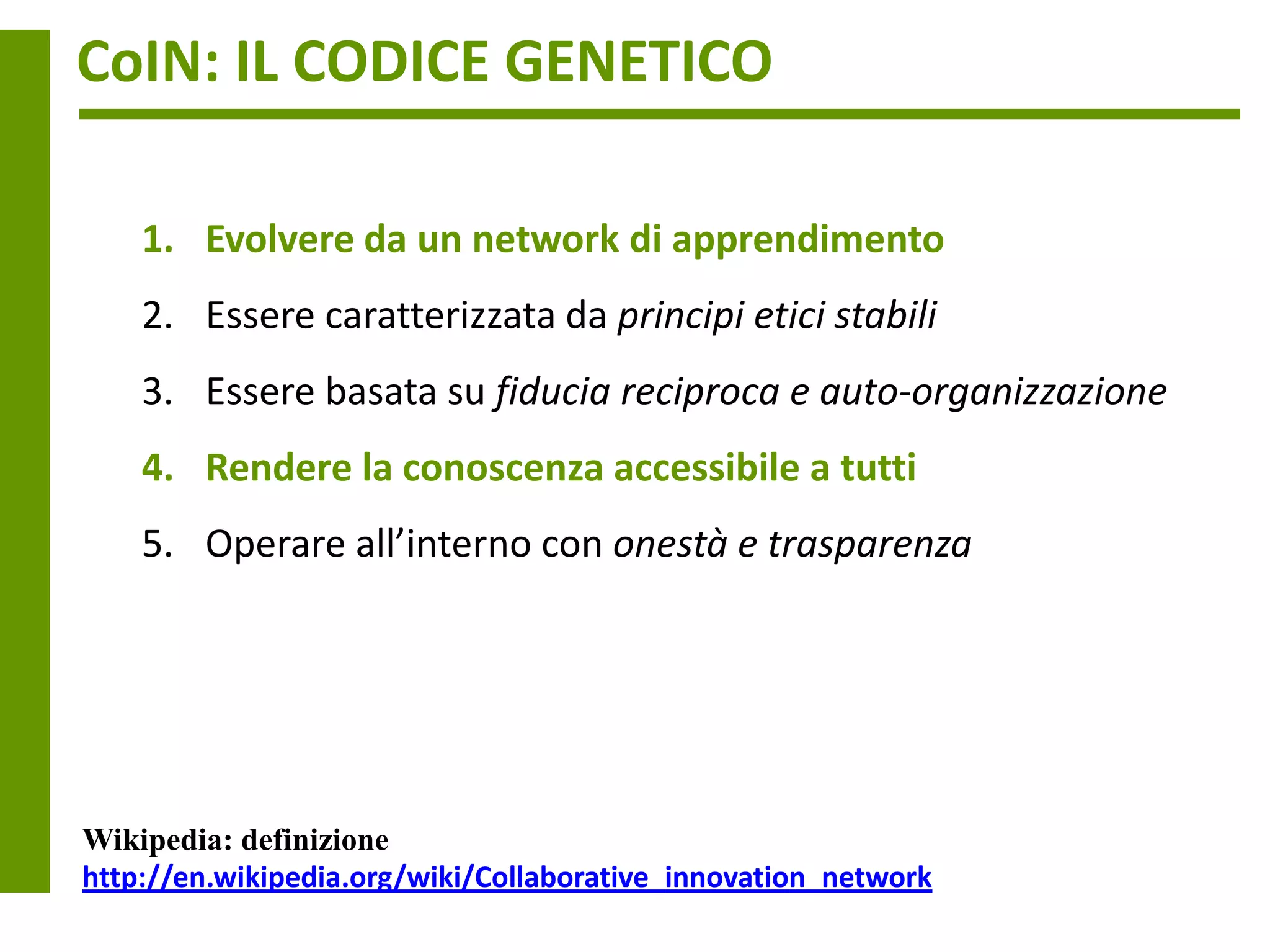 CoIN: IL CODICE GENETICO

    1. Evolvere da un network di apprendimento
    2. Essere caratterizzata da principi etici stabili
    3. Essere basata su fiducia reciproca e auto-organizzazione
    4. Rendere la conoscenza accessibile a tutti
    5. Operare all’interno con onestà e trasparenza




Wikipedia: definizione
http://en.wikipedia.org/wiki/Collaborative_innovation_network
 