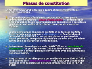 Phases de constitution
En résumé, l‘AWICDES a traversé quatre phases fondamentales
   depuis sa création :

3. La première phase s‘étale entre 1998 et 2000 : cette phase
  communément appelée « phase d‘instauration » : sensibilisation
  de la population locale accompagnée par des activités à caractères
  sportives et culturelles et la création du noyau de son centre
  féminin.

• La deuxième phase commence en 2000 et se termine en 2002 :
  Cette période est une phase « d‘émergence ». En effet durant
  cette période AWICDES a pu conclure plusieurs partenariats
  locaux (ORMVAT, délégation régionale de la santé, etc.) en même
  temps elle a pu élargir son centre féminin.

• La troisième phase dans la vie de l‘AWICDES est « une phase de
  croissance » et qui s‘étale entre 2002 et 2004 durant laquelle
  l‘association a conclut plusieurs conventions avec des partenaires
  nationaux (ADS).

• La quatrième et dernière phase qui se déroule entre 2004 et 2008
  est qualifiée de « phase d‘ouverture » où l‘AWICDES a établit des
  relations avec des bailleurs de fonds étrangers tel que le FEP et
  PNUD.
 
