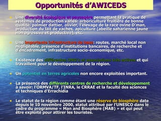 Opportunités d‘AWICEDS
• Une diversité écologique et paysagère permettant la pratique de
   systèmes de production variés: arboriculture fruitière de bonne
   qualité, palmier dattier, olivier, l‘élevage de la race ovine D‘man,
   production du lait de vaches, apiculture (abeille saharienne jaune
   non agressive et productive), etc.

• Une importante infrastructure de base: routes, marché local non
   négligeable, présence d‘institutions bancaires, de recherche et
   d‘encadrement, infrastructure socio-économique, etc.

• Existence des différentes ONG‘s et associations très actives et qui
   travaillent pour le développement de la région.

• Un potentiel en terres agricoles non encore exploitées important.

• La présence des différents centres de recherche et développement
   à savoir: l‘ORMVA/TF, l‘INRA, le CRRAE et la faculté des sciences
   et techniques d‘Errachidia

• Le statut de la région comme étant une réserve de biosphère date
   depuis le 10 novembre 2000, statut attribué par l‘UNESCO dans le
   cadre du programme « Man and Biosphère (MAB) » et qui peut
   être exploité pour attirer les touristes.
 