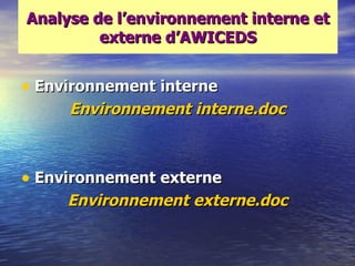 Analyse de l‘environnement interne et
         externe d‘AWICEDS


• Environnement interne
     Environnement interne.doc



• Environnement externe
     Environnement externe.doc
 
