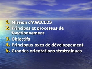 1. Mission d‘AWICEDS
2. Principes et processus de
     fonctionnement
3.   Objectifs
4.   Principaux axes de développement
5.   Grandes orientations stratégiques
 