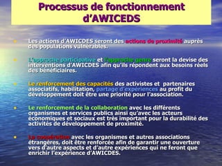 Processus de fonctionnement
               d‘AWICEDS

•   Les actions d‘AWICDES seront des actions de proximité auprès
    des populations vulnérables.

•   L‘approche participative et l‘approche genre seront la devise des
    interventions d‘AWICDES afin qu‘ils répondent aux besoins réels
    des bénéficiaires.

•   Le renforcement des capacités des activistes et partenaires
    associatifs, habilitation, partage d‘expériences au profit du
    développement doit être une priorité pour l‘association.

•   Le renforcement de la collaboration avec les différents
    organismes et services publics ainsi qu‘avec les acteurs
    économiques et sociaux est très important pour la durabilité des
    activités de développement de proximité.

•   La coopération avec les organismes et autres associations
    étrangères, doit être renforcée afin de garantir une ouverture
    vers d‘autre aspects et d‘autre expériences qui ne feront que
    enrichir l‘expérience d‘AWICDES.
 
