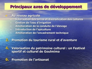 Principaux axes de développement

•       Au niveau agricole
    –     Valorisation des terres et diversification des cultures
    –     Gestion de l‘eau d‘irrigation
    –     Amélioration de la conduite de l‘élevage
    –     Introduction de l‘apiculture
    –     Amélioration de l‘encadrement technique

2. Promotion du tourisme rural et d‘aventure

4. Valorisation du patrimoine culturel : un Festival
        sportif et culturel de Goulmima

6. Promotion de l‘artisanat
 