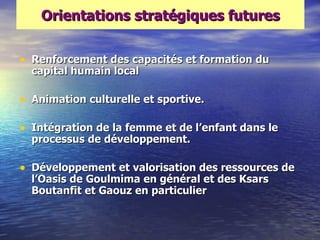Orientations stratégiques futures


• Renforcement des capacités et formation du
  capital humain local

• Animation culturelle et sportive.

• Intégration de la femme et de l‘enfant dans le
  processus de développement.

• Développement et valorisation des ressources de
  l‘Oasis de Goulmima en général et des Ksars
  Boutanfit et Gaouz en particulier
 