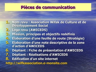 Pièces de communication


1. Nom revu : Association Wifak de Culture et de
    Développement Social
2. Logo revu (AWICEDS)
3. Mission, principes et objectifs redéfinis
4. Elaboration d‘une feuille de route (Stratégie)
5. Elaboration d‘une note descriptive de la zone
    d‘action d‘AWICEDS
6. Dépliant : Fiche de présentation d‘AWICEDS
7. Dépliant : Réalisations d‘AWICEDS
8. Edification d‘un site internet
http://wifkassociation.e-monsite.com
 