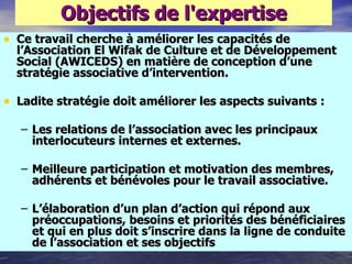 Objectifs de l'expertise
• Ce travail cherche à améliorer les capacités de
  l‘Association El Wifak de Culture et de Développement
  Social (AWICEDS) en matière de conception d‘une
  stratégie associative d‘intervention.

• Ladite stratégie doit améliorer les aspects suivants :
   – Les relations de l‘association avec les principaux
     interlocuteurs internes et externes.

   – Meilleure participation et motivation des membres,
     adhérents et bénévoles pour le travail associative.

   – L‘élaboration d‘un plan d‘action qui répond aux
     préoccupations, besoins et priorités des bénéficiaires
     et qui en plus doit s‘inscrire dans la ligne de conduite
     de l‘association et ses objectifs
 