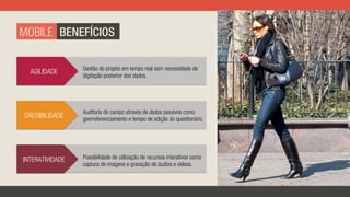 MOBILE BENEFÍCIOS
CREDIBILIDADE
Auditoria do campo através de dados passivos como
georreferenciamento e tempo de edição do questionário.
AGILIDADE Gestão do projeto em tempo real sem necessidade de
digitação posterior dos dados.
INTERATIVIDADE Possibilidade de utilização de recursos interativos como
captura de imagens e gravação de áudios e vídeos.
 