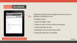 Exemplo de Interface de questionários por tablet. Exemplo de Interface de Monitoramento de Coleta.
A plataforma mobile permite a utilização de diversos recursos na
aplicação de questionários como:
"   Gravação de áudio.
"   Captura de imagem e vídeo.
"   Captura do horário de início e término da entrevista.
"   Controle automático de cotas.
"   Identificação do local da entrevista por GPS.
"   Exibição de vídeos para o entrevistado.
MOBILE RECURSOS
 