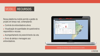 Exemplo de Interface de Monitoramento de Coleta.
Nossa plataforma mobile permite a gestão do
projeto em tempo real, contemplando:
"   Controle de entrevistadores ativos
"   Visualização de quantidades de questionários
respondidos e recusas.
"   Acompanhamento de preenchimento da cota.
"   Envio de alertas e mensagens aos
entrevistadores. 	
  
MOBILE RECURSOS
 