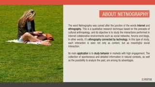 ABOUT NETNOGRAPHY
The word Netnography was coined after the junction of the words Internet and
ethnography. This is a qualitative research technique based on the precepts of
cultural anthropology, and its objective is to study the interactions performed in
internet collaborative environments such as social networks, forums and blogs.
In other words, it's ethnography connected by technology. In this type of study,
each interaction is seen not only as content, but as meaningful social
interaction.
Its main application is to study behavior in markets with high engagement. The
collection of spontaneous and detailed information in natural contexts, as well
as the possibility to analyze the past, are among its advantages.
 