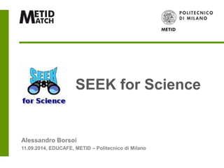SEEK for Science 
Alessandro Borsoi 
11.09.2014, EDUCAFE, METID – Politecnico di Milano 
 