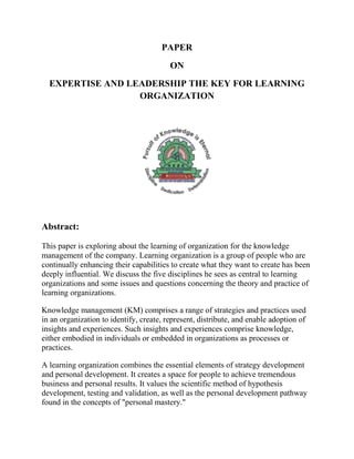 PAPER
                                         ON
  EXPERTISE AND LEADERSHIP THE KEY FOR LEARNING
                  ORGANIZATION




Abstract:

This paper is exploring about the learning of organization for the knowledge
management of the company. Learning organization is a group of people who are
continually enhancing their capabilities to create what they want to create has been
deeply influential. We discuss the five disciplines he sees as central to learning
organizations and some issues and questions concerning the theory and practice of
learning organizations.

Knowledge management (KM) comprises a range of strategies and practices used
in an organization to identify, create, represent, distribute, and enable adoption of
insights and experiences. Such insights and experiences comprise knowledge,
either embodied in individuals or embedded in organizations as processes or
practices.

A learning organization combines the essential elements of strategy development
and personal development. It creates a space for people to achieve tremendous
business and personal results. It values the scientific method of hypothesis
development, testing and validation, as well as the personal development pathway
found in the concepts of "personal mastery."
 