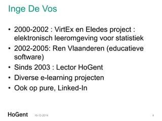 Inge De Vos 
•2000-2002 : VirtEx en Eledes project : elektronisch leeromgeving voor statistiek 
•2002-2005: Ren Vlaanderen (educatieve software) 
•Sinds 2003 : Lector HoGent 
•Diverse e-learning projecten 
•Ook op pure, Linked-In 
16-12-2014 
4  