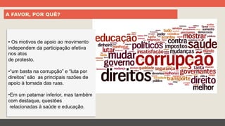A FAVOR, POR QUÊ?
• Os motivos de apoio ao movimento
independem da participação efetiva
nos atos
de protesto.
• “um basta na corrupção” e “luta por
direitos” são as principais razões de
apoio à tomada das ruas.
• Em um patamar inferior, mas também
com destaque, questões
relacionadas à saúde e educação.
 