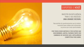 EXPERTISE E VOCÊ

                INVESTIR EM INTELIGÊNCIA
                    PARA O SEU NEGÓCIO:
                  UMA GRANDE DECISÃO.

  Seja partindo de questionamentos que já existem,
         buscando bases sólidas para empreender,
               na procura por novas oportunidades.

POR TODOS ESSES MOTIVOS E POR OUTROS QUE
  DESCOBRIMOS JUNTOS, FAZEMOS PARTE DOS
   CAMINHOS DE SUCESSO QUE A INTELIGÊNCIA
                  COMPETITIVA PODE ABRIR.
 