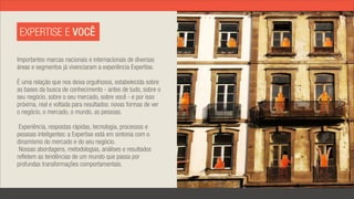 EXPERTISE E VOCÊ

Importantes marcas nacionais e internacionais de diversas
áreas e segmentos já vivenciaram a experiência Expertise.

É uma relação que nos deixa orgulhosos, estabelecida sobre
as bases da busca de conhecimento - antes de tudo, sobre o
seu negócio, sobre o seu mercado, sobre você - e por isso
próxima, real e voltada para resultados: novas formas de ver
o negócio, o mercado, o mundo, as pessoas.

 Experiência, respostas rápidas, tecnologia, processos e
pessoas inteligentes: a Expertise está em sintonia com o
dinamismo do mercado e do seu negócio.
 Nossas abordagens, metodologias, análises e resultados
refletem as tendências de um mundo que passa por
profundas transformações comportamentais.
 