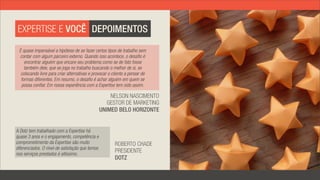 EXPERTISE E VOCÊ DEPOIMENTOS

 É quase impensável a hipótese de se fazer certos tipos de trabalho sem
 contar com algum parceiro externo. Quando isso acontece, o desafio é
    encontrar alguém que encare seu problema como se de fato fosse
    também dele, que se joga no trabalho buscando o melhor de si, se
  colocando livre para criar alternativas e provocar o cliente a pensar de
  formas diferentes. Em resumo, o desafio é achar alguém em quem se
  possa confiar. Em nossa experiência com a Expertise tem sido assim.

                                                     NELSON NASCIMENTO
                                                    GESTOR DE MARKETING
                                                 UNIMED BELO HORIZONTE


A Dotz tem trabalhado com a Expertise há
quase 3 anos e o engajamento, competência e
comprometimento da Expertise são muito                  ROBERTO CHADE
diferenciados. O nível de satisfação que temos
nos serviços prestados é altíssimo.
                                                        PRESIDENTE
                                                        DOTZ
 