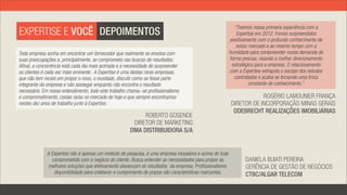 “Tivemos nossa primeira experiência com a
EXPERTISE E VOCÊ DEPOIMENTOS                                                                                  Expertise em 2012. Fomos surpreendidos
                                                                                                           positivamente com o profundo conhecimento de
                                                                                                              nosso mercado e ao mesmo tempo com a
Toda empresa sonha em encontrar um fornecedor que realmente se envolva com                                 humildade para compreender nossa demanda de
suas preocupações e, principalmente, se comprometa nas buscas de resultados.                               forma precisa, visando o melhor direcionamento
Afinal, a concorrência está cada dia mais acirrada e a necessidade de surpreender                           estratégico para a empresa. O relacionamento
os clientes é cada vez mais eminente. A Expertise é uma destas raras empresas,                             com a Expertise extrapola o escopo dos estudos
que não tem receio em propor o novo, o inusitado, discutir como se fosse parte                               contratados e acaba se tornando uma troca
integrante da empresa e não sossegar enquanto não encontra o resultado                                               constante de conhecimento.”
necessário. Em nosso entendimento, todo este trabalho chama-se profissionalismo
e comprometimento, coisas raras no mercado de hoje e que sempre encontramos                                             ROGÉRIO LAMOUNIER FRANÇA
nestes dez anos de trabalho junto à Expertise.                                                              DIRETOR DE INCORPORAÇÃO MINAS GERAIS
                                                                                                             ODEBRECHT REALIZAÇÕES IMOBILIÁRIAS
                                                             ROBERTO GOSENDE
                                                         DIRETOR DE MARKETING
                                                        DMA DISTRIBUIDORA S/A


              A Expertise não é apenas um instituto de pesquisa, é uma empresa inovadora e acima de tudo
                comprometida com o negócio do cliente. Busca entender as necessidades para propor as               DANIELA BUIATI PEREIRA
              melhores soluções que efetivamente alavancam os resultados  da empresa. Profissionalismo,            GERÊNCIA DE GESTÃO DE NEGÓCIOS
                 disponibilidade para colaborar e cumprimento de prazos são características marcantes.             CTBC/ALGAR TELECOM
 