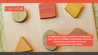 O QUE VOCÊ VÊ




                 OS FORMATOS DE ENTREGA EXPERTISE SÃO DESENVOLVIDOS
                TENDO COMO FOCO AUDIÊNCIAS DIFERENCIADAS, PARA SEREM
                       INCORPORADOS NATURALMENTE NO DIA A DIA
                           DAS ORGANIZAÇÕES E DAS PESSOAS.
 