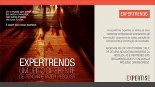 Ver o mundo com outros olhos.
Em outros momentos,
sob outros ângulos,
                                                          EXPERTRENDS
de novas formas.
É assim que o novo acontece.
                                              A experiência Expertise se alinha às mais
                                             modernas tendências de levantamento de
                                         informação, tratamento de dados, geração de
                                             conhecimento e construção de resultados.

                                            ABORDAGENS QUE REPRESENTAM O QUE
                                            HÁ DE MAIS INOVADOR NO UNIVERSO DA
                                                  PESQUISA, AS EXPERTRENDS SÃO


            EXPERTRENDS
                                                FERRAMENTAS QUE POTENCIALIZAM
                                                        PROJETOS DIFERENCIADOS.


            UM JEITO DIFERENTE
            DE PENSAR E FAZER PESQUISA
 