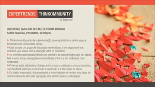 EXPERTRENDS THINKOMMUNITY
                                                  by Expertise


UM ESPAÇO PARA QUE SE FALE DE FORMA DIRIGIDA
SOBRE MARCAS, PRODUTOS, SERVIÇOS.

   Thinkommunity parte da implementação de uma plataforma online segura,
formando uma comunidade virtual.
   Mais do que um grupo de discussão momentâneo, é um organismo vivo,
dinâmico, que evolui com a interação entre os membros.
   Os membros convidados formam um conselho de consumidores que vão opinar,
falar e ouvir, trocar percepções e comentários entre si e em dinâmicas com
moderador.
   Pode-se ainda estabelecer diálogo entre a marca realizadora e os participantes,
com feedback contínuo e o estímulo à expressão e à discussão de ideias.
   Os dados levantados, documentados e interpretados se tornam uma base de
conhecimento de alto valor agregado para definir ações e estratégias.
 