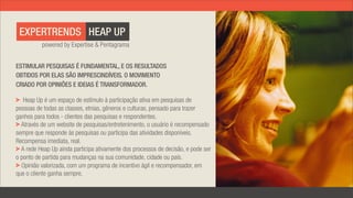EXPERTRENDS HEAP UP
          powered by Expertise & Pentagrama


ESTIMULAR PESQUISAS É FUNDAMENTAL, E OS RESULTADOS
OBTIDOS POR ELAS SÃO IMPRESCINDÍVEIS. O MOVIMENTO
CRIADO POR OPINIÕES E IDEIAS É TRANSFORMADOR.

   Heap Up é um espaço de estímulo à participação ativa em pesquisas de
pessoas de todas as classes, etnias, gêneros e culturas, pensado para trazer
ganhos para todos - clientes das pesquisas e respondentes.
  Através de um website de pesquisas/entretenimento, o usuário é recompensado
sempre que responde às pesquisas ou participa das atividades disponíveis.
Recompensa imediata, real.
  A rede Heap Up ainda participa ativamente dos processos de decisão, e pode ser
o ponto de partida para mudanças na sua comunidade, cidade ou país.
  Opinião valorizada, com um programa de incentivo ágil e recompensador, em
que o cliente ganha sempre.
 