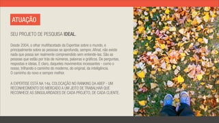 ATUAÇÃO

SEU PROJETO DE PESQUISA IDEAL.

Desde 2004, o olhar multifacetado da Expertise sobre o mundo, e
principalmente sobre as pessoas se aprofunda, sempre. Afinal, não existe
nada que possa ser realmente compreendido sem entende-las. São as
pessoas que estão por trás de números, palavras e gráficos. De perguntas,
respostas e ideias. E claro, daqueles movimentos incessantes - como o
nosso, trilhando o caminho do moderno, do original, da inteligência.
O caminho do novo e sempre melhor.

A EXPERTISE ESTÁ NA 14a. COLOCAÇÃO NO RANKING DA ABEP - UM
RECONHECIMENTO DO MERCADO A UM JEITO DE TRABALHAR QUE
RECONHECE AS SINGULARIDADES DE CADA PROJETO, DE CADA CLIENTE.
 