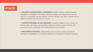 ATUAÇÃO
            SOLUÇÕES PERSONALIZADAS E ADEQUADAS para definir quais as melhores técnicas,
          abordagens, metodologias e tecnologias, partindo da análise e do enriquecimento dos seus
          objetivos. É fundamental entender contexto, momento, mercado, para definir a solução que vai
          chegar às respostas que você procura e precisa.

            SUPORTE ESTRUTURAL DE ALTA QUALIDADE: a Expertise trabalha em todo o Brasil e na
          América Latina, com todas as peculiaridades regionais, culturais e socioeconômicas, com
          profissionais locais, incorporando cada detalhe relevante ao seu projeto.

             ENVOLVIMENTO PROFUNDO, comprometido e real, do primeiro contato à geração de
          alternativas e possibilidades; do tratamento inteligente da informação à entrega de resultados.
 