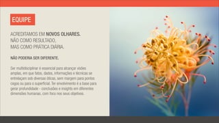 EQUIPE

ACREDITAMOS EM NOVOS OLHARES.
NÃO COMO RESULTADO,
MAS COMO PRÁTICA DIÁRIA.

NÃO PODERIA SER DIFERENTE.

Ser multidisciplinar é essencial para alcançar visões
amplas, em que fatos, dados, informações e técnicas se
entrelaçam sob diversas óticas, sem margem para pontos
cegos ou para o superficial. Ter envolvimento é a base para
gerar profundidade - conclusões e insights em diferentes
dimensões humanas, com foco nos seus objetivos.
 