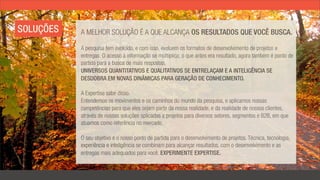 SOLUÇÕES   A MELHOR SOLUÇÃO É A QUE ALCANÇA OS RESULTADOS QUE VOCÊ BUSCA.

           A pesquisa tem evoluído, e com isso, evoluem os formatos de desenvolvimento de projetos e
           entregas. O acesso à informação se multiplica; o que antes era resultado, agora também é ponto de
           partida para a busca de mais respostas.
           UNIVERSOS QUANTITATIVOS E QUALITATIVOS SE ENTRELAÇAM E A INTELIGÊNCIA SE
           DESDOBRA EM NOVAS DINÂMICAS PARA GERAÇÃO DE CONHECIMENTO.

           A Expertise sabe disso.
           Entendemos os movimentos e os caminhos do mundo da pesquisa, e aplicamos nossas
           competências para que eles sejam parte da nossa realidade, e da realidade de nossos clientes,
           através de nossas soluções aplicadas a projetos para diversos setores, segmentos e B2B, em que
           atuamos como referência no mercado.

           O seu objetivo é o nosso ponto de partida para o desenvolvimento de projetos. Técnica, tecnologia,
           experiência e inteligência se combinam para alcançar resultados, com o desenvolvimento e as
           entregas mais adequados para você. EXPERIMENTE EXPERTISE.
 