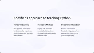 Kodyfier's approach to teaching Python
Hands-On Learning
Our approach emphasizes
hands-on coding experience
to reinforce learning and build
practical skills.
Interactive Modules
Engage with interactive
modules that break down
complex concepts into easily
digestible parts.
Personalized Feedback
Receive personalized
feedback and guidance from
experienced instructors on
your coding journey.
 