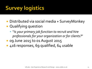  Distributed via social media + SurveyMonkey
 Qualifying question
 “Is your primary job function to recruit and hire
professionals for your organization or for clients?”
 09 June 2015 to 01 August 2015
 416 responses, 69 qualified, 64 usable
UXLabs - User Experience Research and Design - www.uxlabs.co.uk 11
 