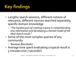  Lengthy search sessions, different notions of
relevance, different sources searched separately,
specific domain knowledge
 “The hardest part of creating a query is comprehending
new information and developing a mental model of the
ideal search result.”
 Some of the most complex queries of any
community
 ‘Boolean Blackbelts’
 Average time spent evaluating a typical result is
5 minutes (not 7 seconds!)
UXLabs - User Experience Research and Design - www.uxlabs.co.uk 24
 