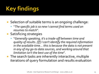  Selection of suitable terms is an ongoing challenge:
 “The specific job is so new I cannot find terms used on
resumes to match”.
 Satisficing strategies
 “Generally speaking, it's a trade-off between time and
quality of results. [If] I can't identify the required information
in the available time... this is because the data is not present
in any of my go-to data sources, and working around that
limitation isn't the best use of the time”.
 The search tasks are inherently interactive, multiple
iterations of query formulation and results evaluation
UXLabs - User Experience Research and Design - www.uxlabs.co.uk 25
 