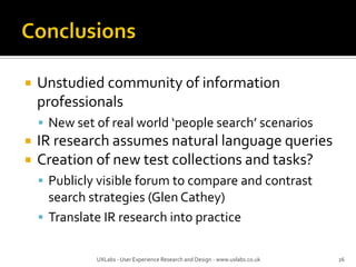  Unstudied community of information
professionals
 New set of real world ‘people search’ scenarios
 IR research assumes natural language queries
 Creation of new test collections and tasks?
 Publicly visible forum to compare and contrast
search strategies (Glen Cathey)
 Translate IR research into practice
UXLabs - User Experience Research and Design - www.uxlabs.co.uk 26
 