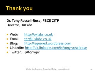 Dr.Tony Russell-Rose, FBCS CITP
Director, UXLabs
 Web: http://uxlabs.co.uk
 Email: tgr@uxlabs.co.uk
 Blog: http://isquared.wordpress.com
 LinkedIn: http://uk.linkedin.com/in/tonyrussellrose
 Twitter: @tonygrr
27UXLabs - User Experience Research and Design - www.uxlabs.co.uk
 