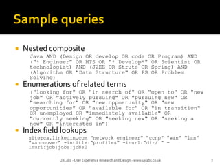  Nested composite
Java AND (Design OR develop OR code OR Program) AND
("* Engineer" OR MTS OR "* Develop*" OR Scientist OR
technologist) AND (J2EE OR Struts OR Spring) AND
(Algorithm OR "Data Structure" OR PS OR Problem
Solving)
 Enumerations of related terms
("looking for" OR "in search of" OR "open to" OR "new
job" OR "actively pursuing" OR "pursuing new" OR
"searching for" OR "new opportunity" OR "new
opportunities" OR "available for" OR "in transition"
OR unemployed OR "immediately available" OR
"currently seeking" OR "seeking new" OR "seeking a
new" OR "interested in")
 Index field lookups
site:ca.linkedin.com "network engineer" "ccnp" "wan" "lan"
"vancouver" -intitle:"profiles" -inurl:"dir/ " -
inurl:job|jobs|jobs2
UXLabs - User Experience Research and Design - www.uxlabs.co.uk 7
 